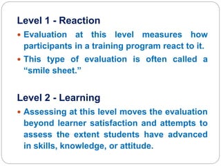 Level 1 - Reaction
 Evaluation at this level measures how
participants in a training program react to it.
 This type of evaluation is often called a
“smile sheet.”
Level 2 - Learning
 Assessing at this level moves the evaluation
beyond learner satisfaction and attempts to
assess the extent students have advanced
in skills, knowledge, or attitude.
 
