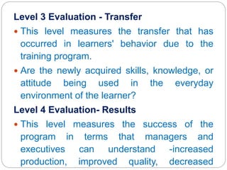 Level 3 Evaluation - Transfer
 This level measures the transfer that has
occurred in learners' behavior due to the
training program.
 Are the newly acquired skills, knowledge, or
attitude being used in the everyday
environment of the learner?
Level 4 Evaluation- Results
 This level measures the success of the
program in terms that managers and
executives can understand -increased
production, improved quality, decreased
 