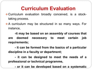 Curriculum Evaluation
 Curriculum evaluation broadly conceived, is a stock-
taking process.
 A curriculum may be structured in so many ways. For
instance,
-it may be based on an assembly of courses that
are deemed necessary to meet certain job
requirements;
- it can be formed from the basics of a particular
discipline in a faculty or department;
- it can be designed to meet the needs of a
professional or technical programme,
- or it can be developed based on a systematic
 