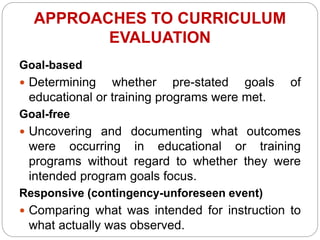 APPROACHES TO CURRICULUM
EVALUATION
Goal-based
 Determining whether pre-stated goals of
educational or training programs were met.
Goal-free
 Uncovering and documenting what outcomes
were occurring in educational or training
programs without regard to whether they were
intended program goals focus.
Responsive (contingency-unforeseen event)
 Comparing what was intended for instruction to
what actually was observed.
 