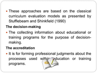  These approaches are based on the classical
curriculum evaluation models as presented by
Stufflebeam and Shinkfield (1990)
The decision-making
 The collecting information about educational or
training programs for the purpose of decision-
making.
The accreditation
 It is for forming professional judgments about the
processes used within education or training
programs.
 