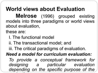 World views about Evaluation
Melrose (1996) grouped existing
models into three paradigms or world views
about evaluation,
these are:
I. The functional model
ii. The transactional model; and
iii. The critical paradigms of evaluation.
Need a model for curriculum evaluation:
To provide a conceptual framework for
designing a particular evaluation
depending on the specific purpose of the
 