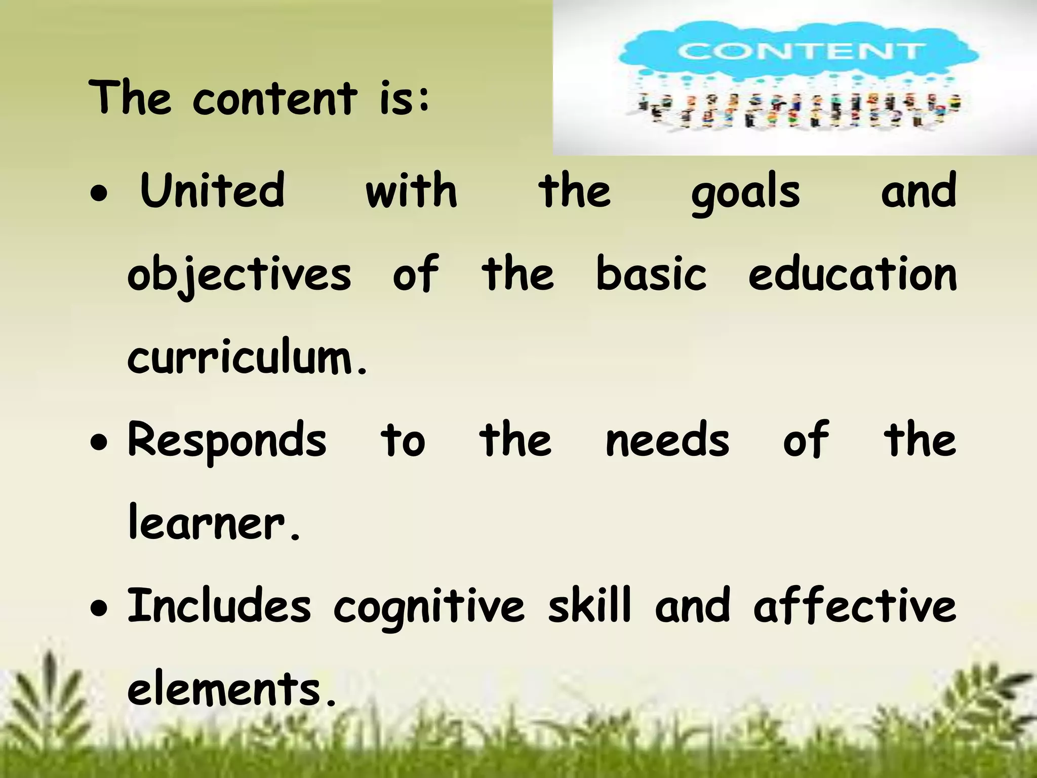 The content is: 
 United with the goals and 
objectives of the basic education 
curriculum. 
 Responds to the needs of the 
learner. 
 Includes cognitive skill and affective 
elements. 
 