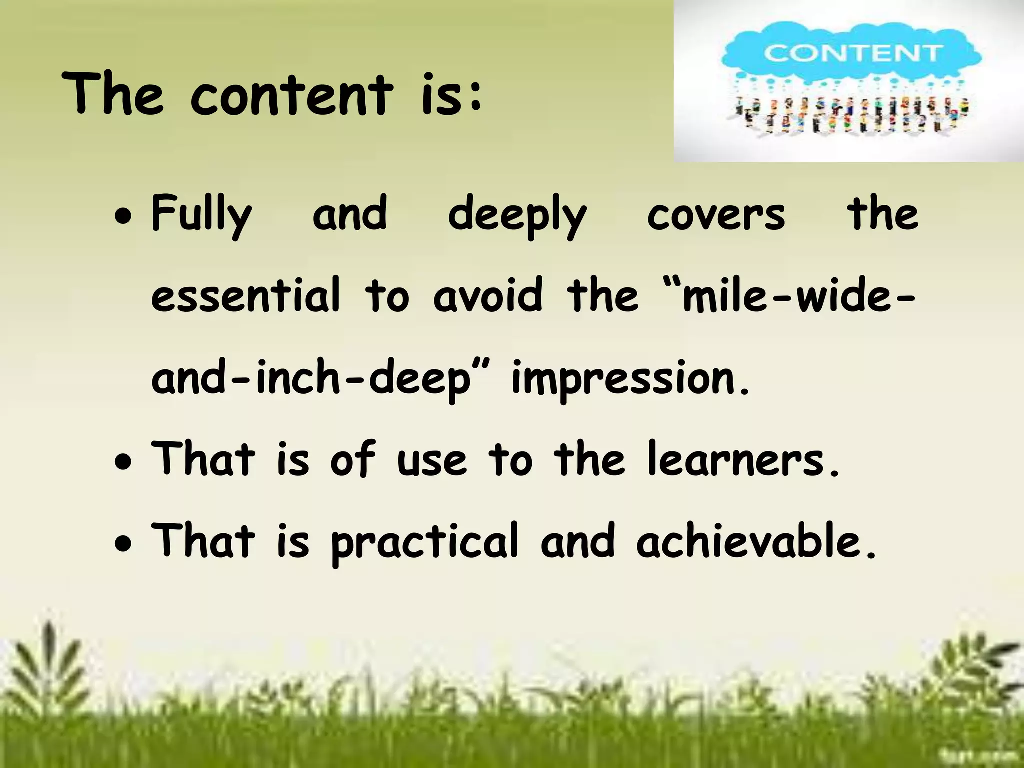 The content is: 
 Fully and deeply covers the 
essential to avoid the “mile-wide-and- 
inch-deep” impression. 
 That is of use to the learners. 
 That is practical and achievable. 
 