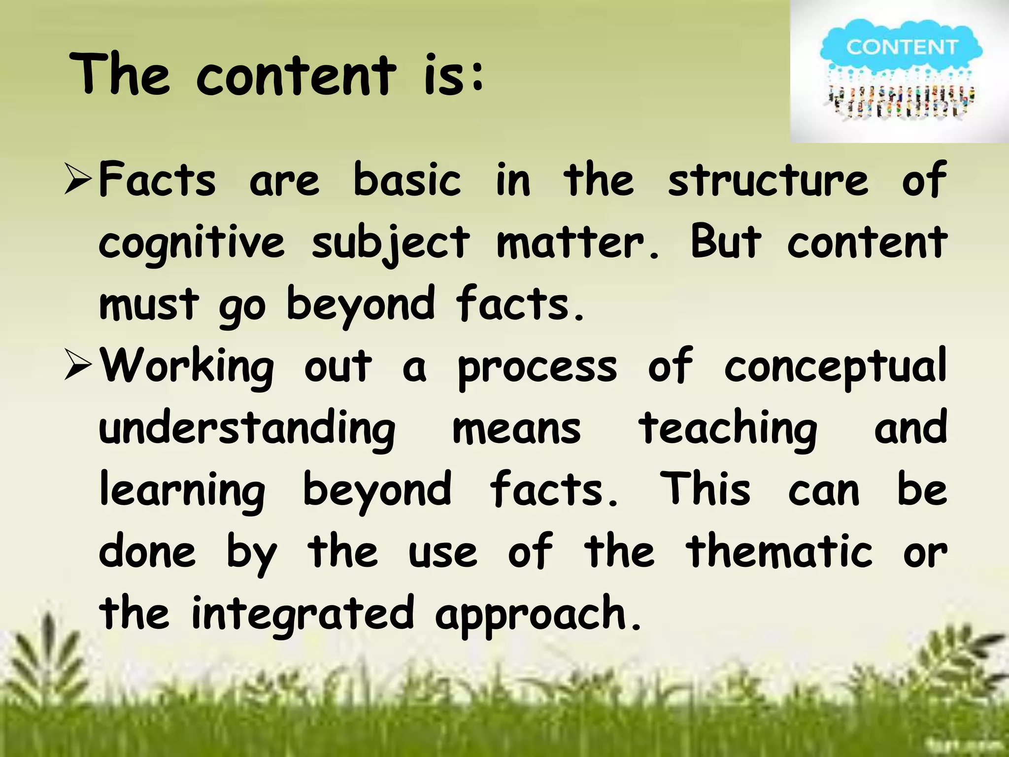 The content is: 
Facts are basic in the structure of 
cognitive subject matter. But content 
must go beyond facts. 
Working out a process of conceptual 
understanding means teaching and 
learning beyond facts. This can be 
done by the use of the thematic or 
the integrated approach. 
 