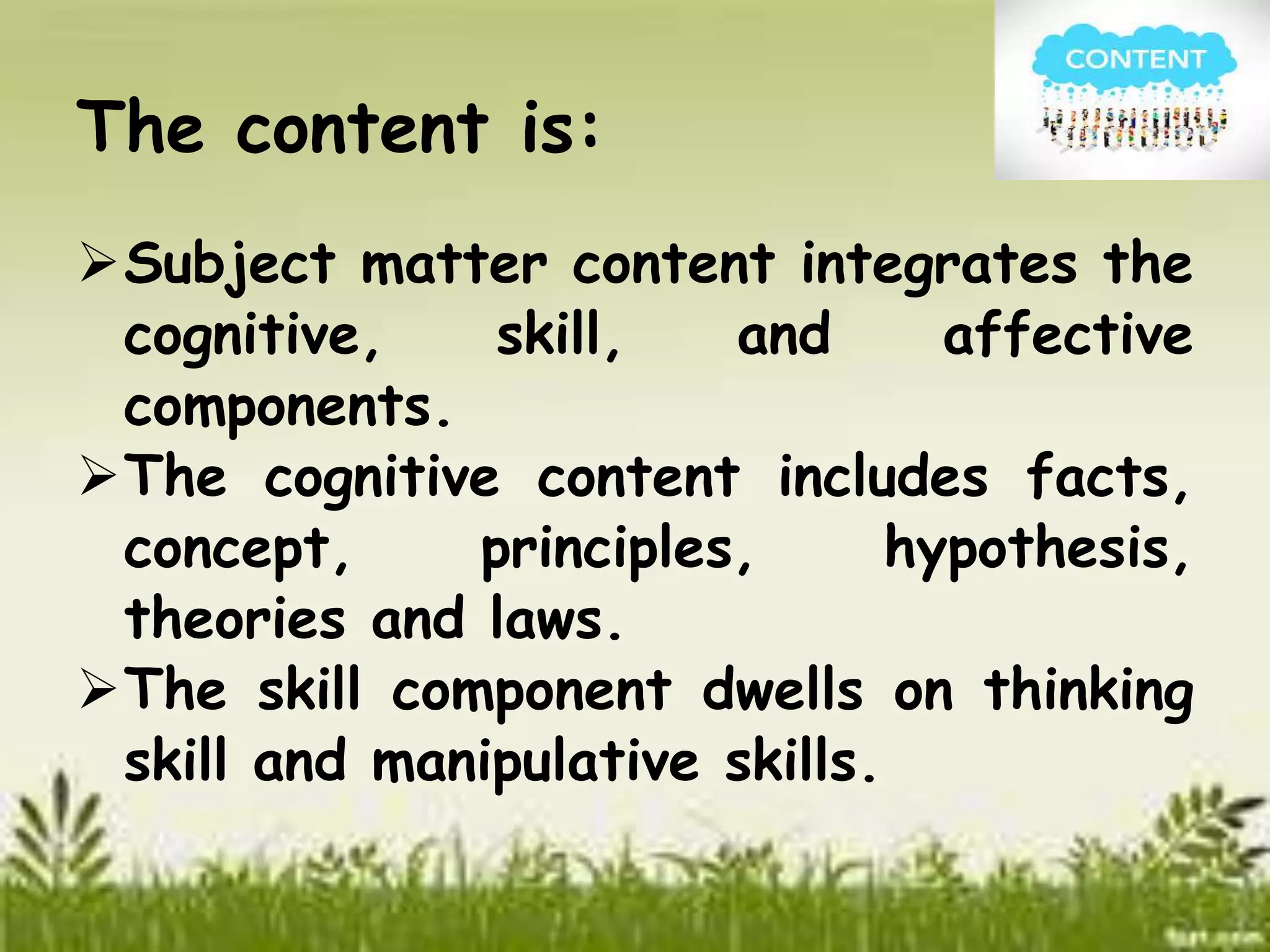 The content is: 
Subject matter content integrates the 
cognitive, skill, and affective 
components. 
The cognitive content includes facts, 
concept, principles, hypothesis, 
theories and laws. 
The skill component dwells on thinking 
skill and manipulative skills. 
 