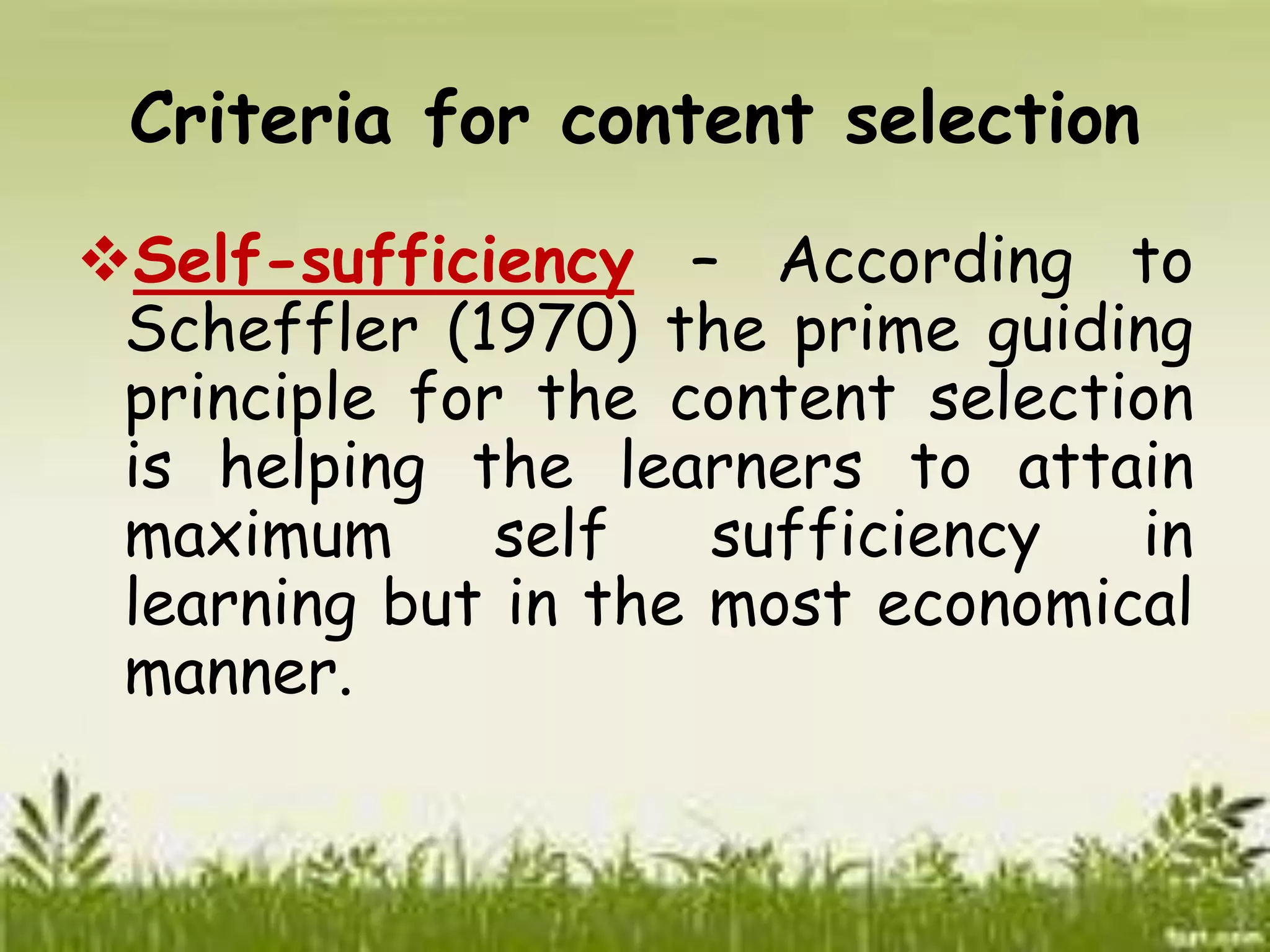 Criteria for content selection 
Self-sufficiency – According to 
Scheffler (1970) the prime guiding 
principle for the content selection 
is helping the learners to attain 
maximum self sufficiency in 
learning but in the most economical 
manner. 
 