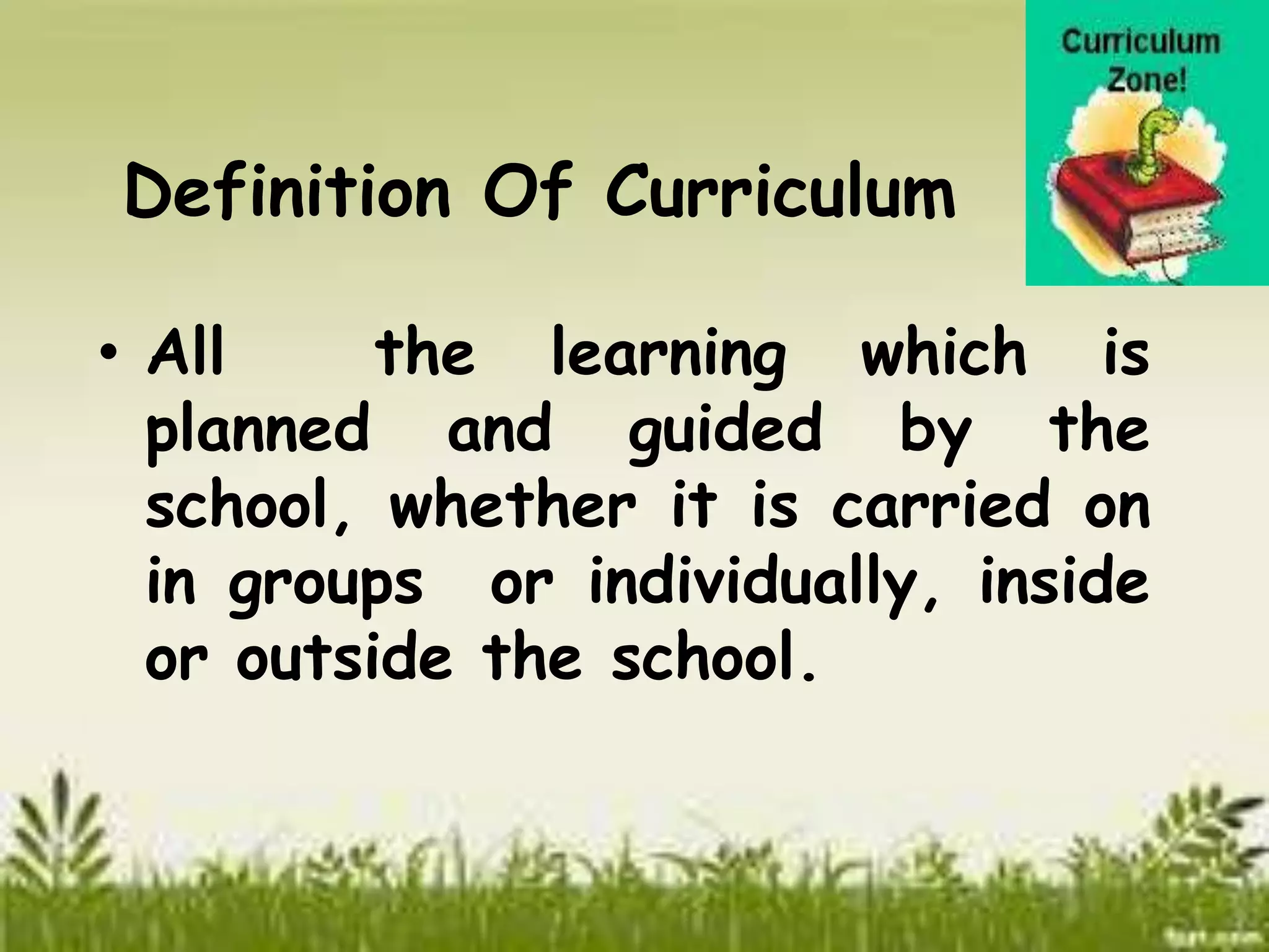 Definition Of Curriculum 
• All the learning which is 
planned and guided by the 
school, whether it is carried on 
in groups or individually, inside 
or outside the school. 
 