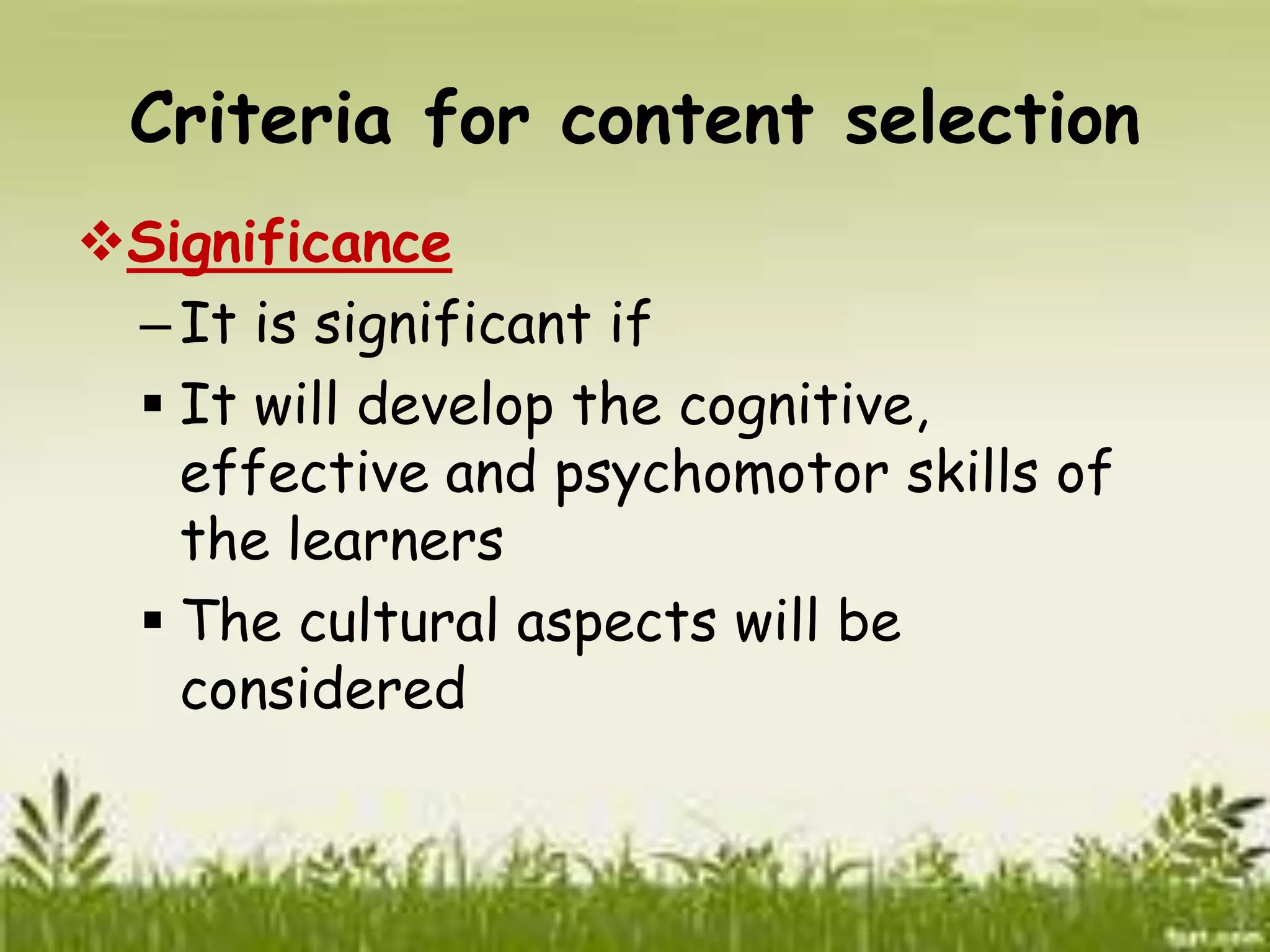 Criteria for content selection 
Significance 
– It is significant if 
 It will develop the cognitive, 
effective and psychomotor skills of 
the learners 
 The cultural aspects will be 
considered 
 