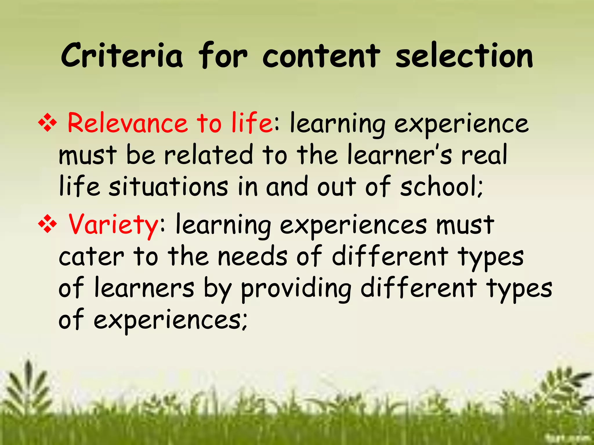 Criteria for content selection 
 Relevance to life: learning experience 
must be related to the learner’s real 
life situations in and out of school; 
 Variety: learning experiences must 
cater to the needs of different types 
of learners by providing different types 
of experiences; 
 