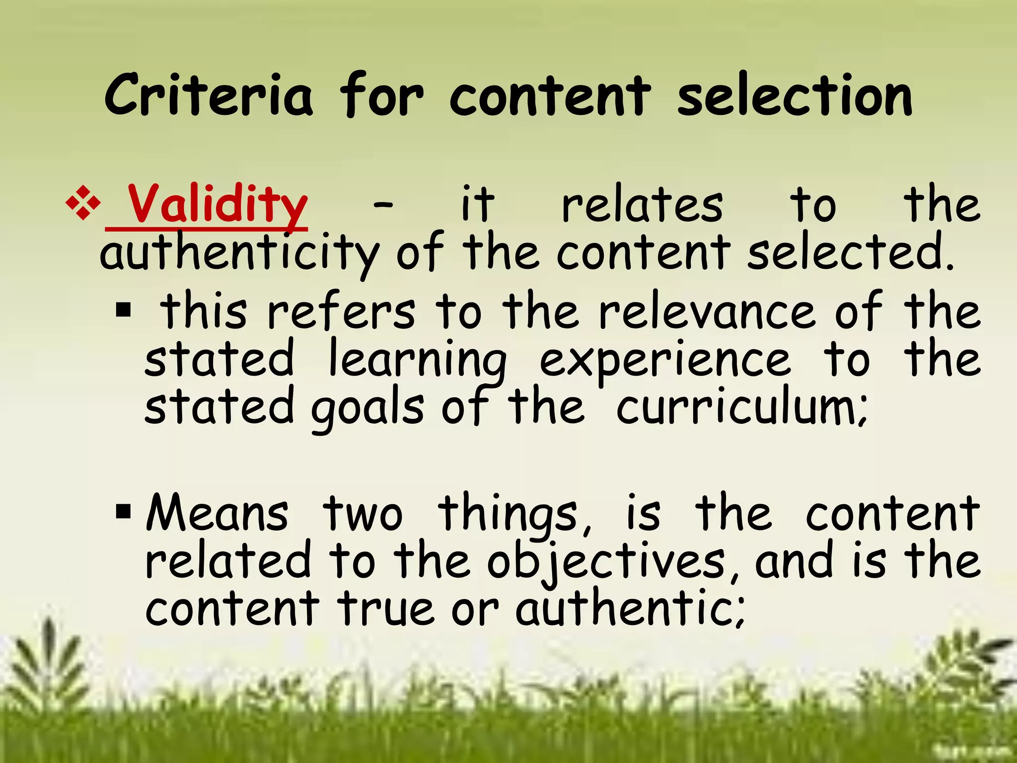 Criteria for content selection 
 Validity – it relates to the 
authenticity of the content selected. 
 this refers to the relevance of the 
stated learning experience to the 
stated goals of the curriculum; 
 Means two things, is the content 
related to the objectives, and is the 
content true or authentic; 
 