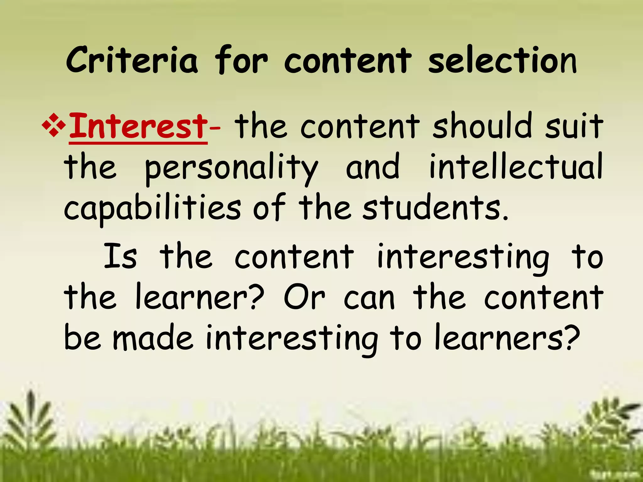 Criteria for content selection 
Interest- the content should suit 
the personality and intellectual 
capabilities of the students. 
Is the content interesting to 
the learner? Or can the content 
be made interesting to learners? 
 