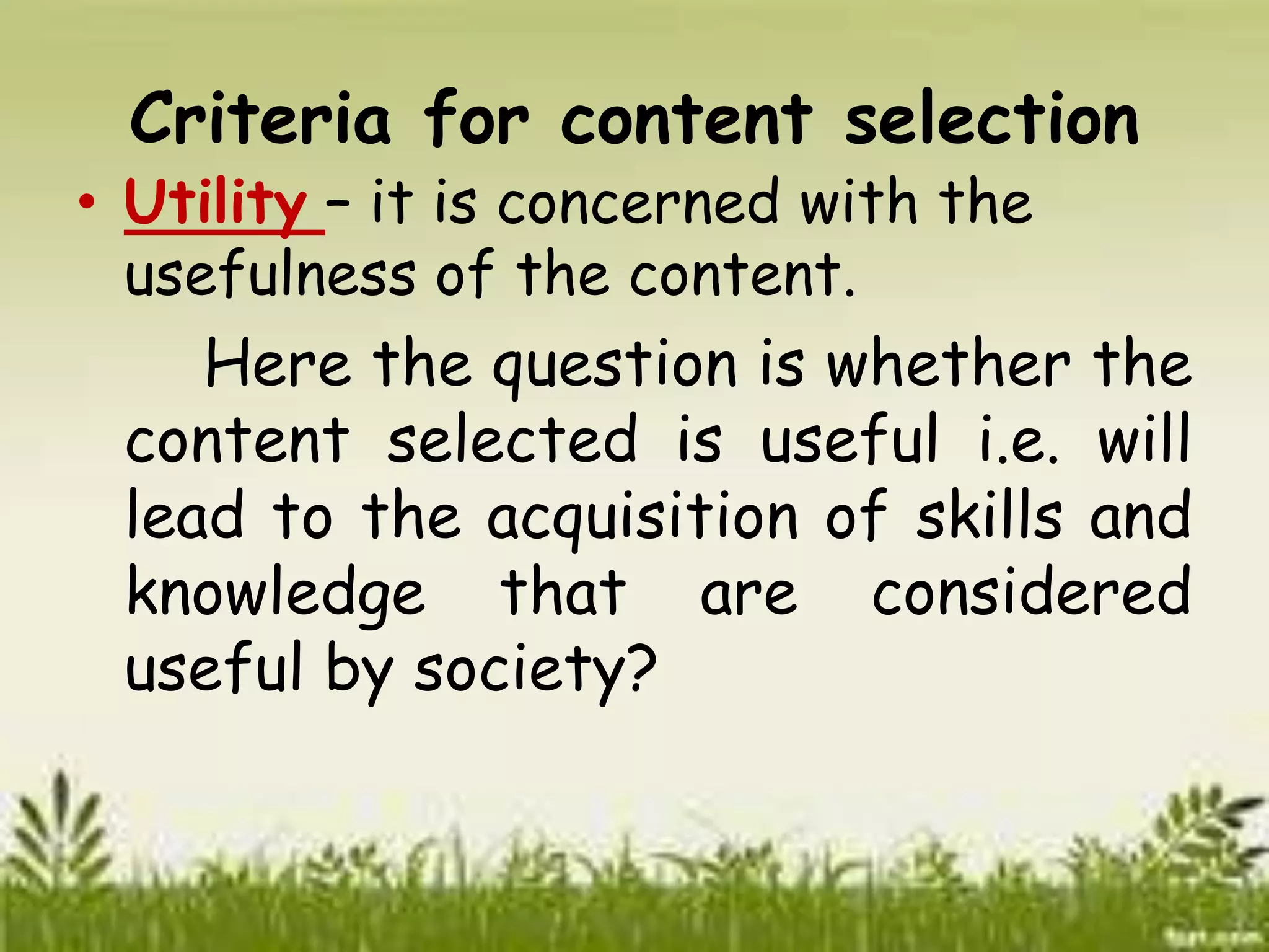 Criteria for content selection 
• Utility – it is concerned with the 
usefulness of the content. 
Here the question is whether the 
content selected is useful i.e. will 
lead to the acquisition of skills and 
knowledge that are considered 
useful by society? 
 