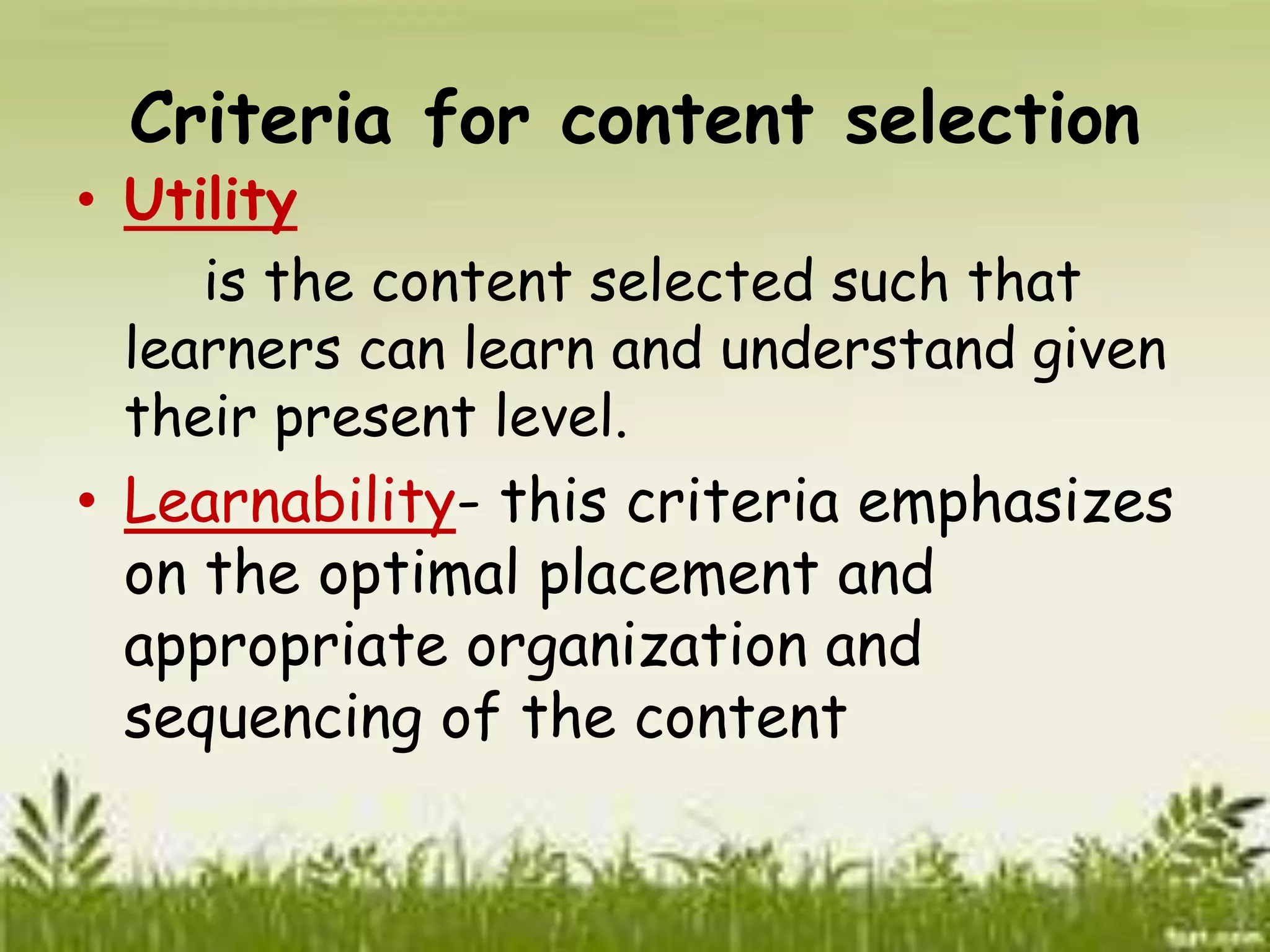 Criteria for content selection 
• Utility 
is the content selected such that 
learners can learn and understand given 
their present level. 
• Learnability- this criteria emphasizes 
on the optimal placement and 
appropriate organization and 
sequencing of the content 
 