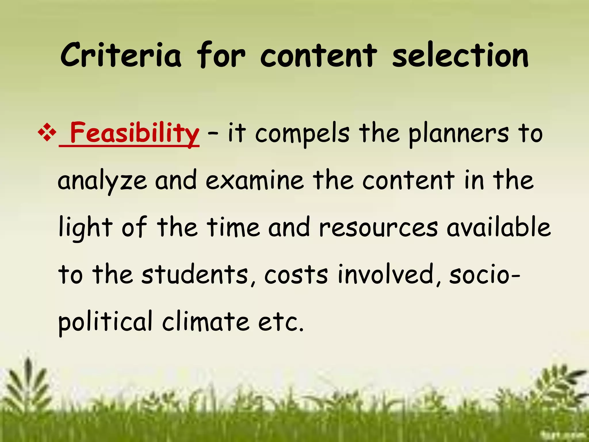 Criteria for content selection 
 Feasibility – it compels the planners to 
analyze and examine the content in the 
light of the time and resources available 
to the students, costs involved, socio-political 
climate etc. 
 
