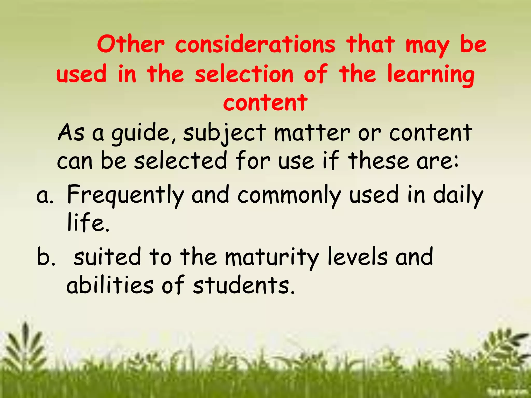 Other considerations that may be 
used in the selection of the learning 
content 
As a guide, subject matter or content 
can be selected for use if these are: 
a. Frequently and commonly used in daily 
life. 
b. suited to the maturity levels and 
abilities of students. 
 