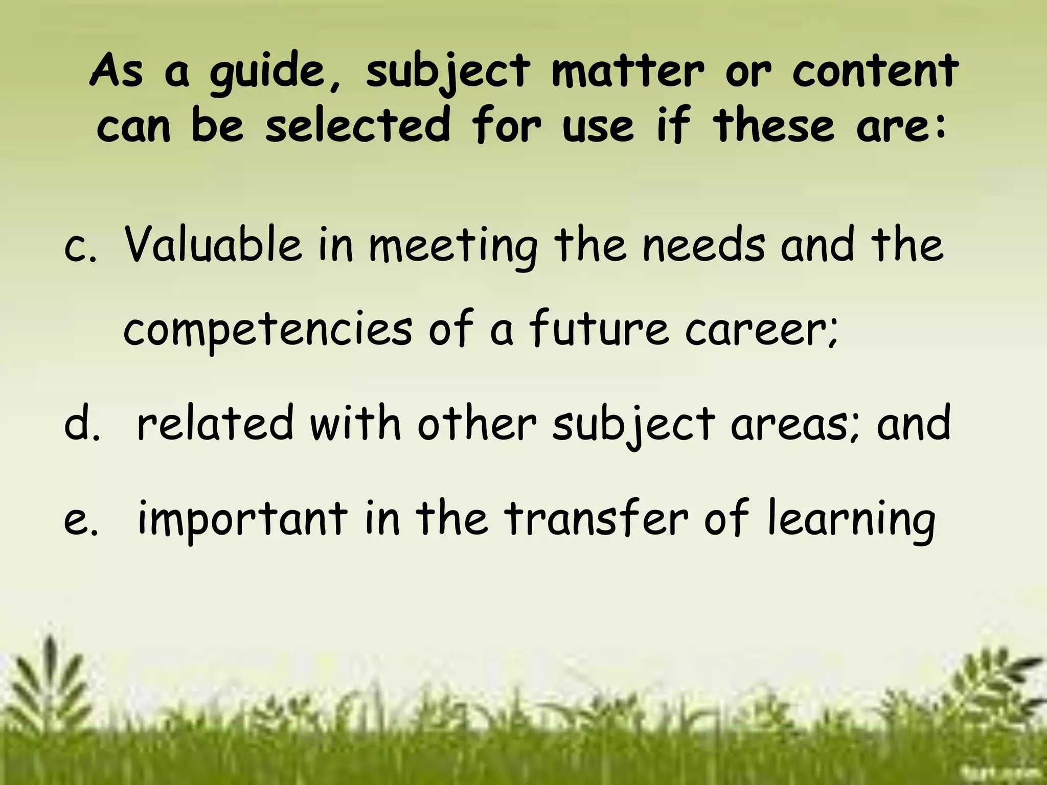 As a guide, subject matter or content 
can be selected for use if these are: 
c. Valuable in meeting the needs and the 
competencies of a future career; 
d. related with other subject areas; and 
e. important in the transfer of learning 
 