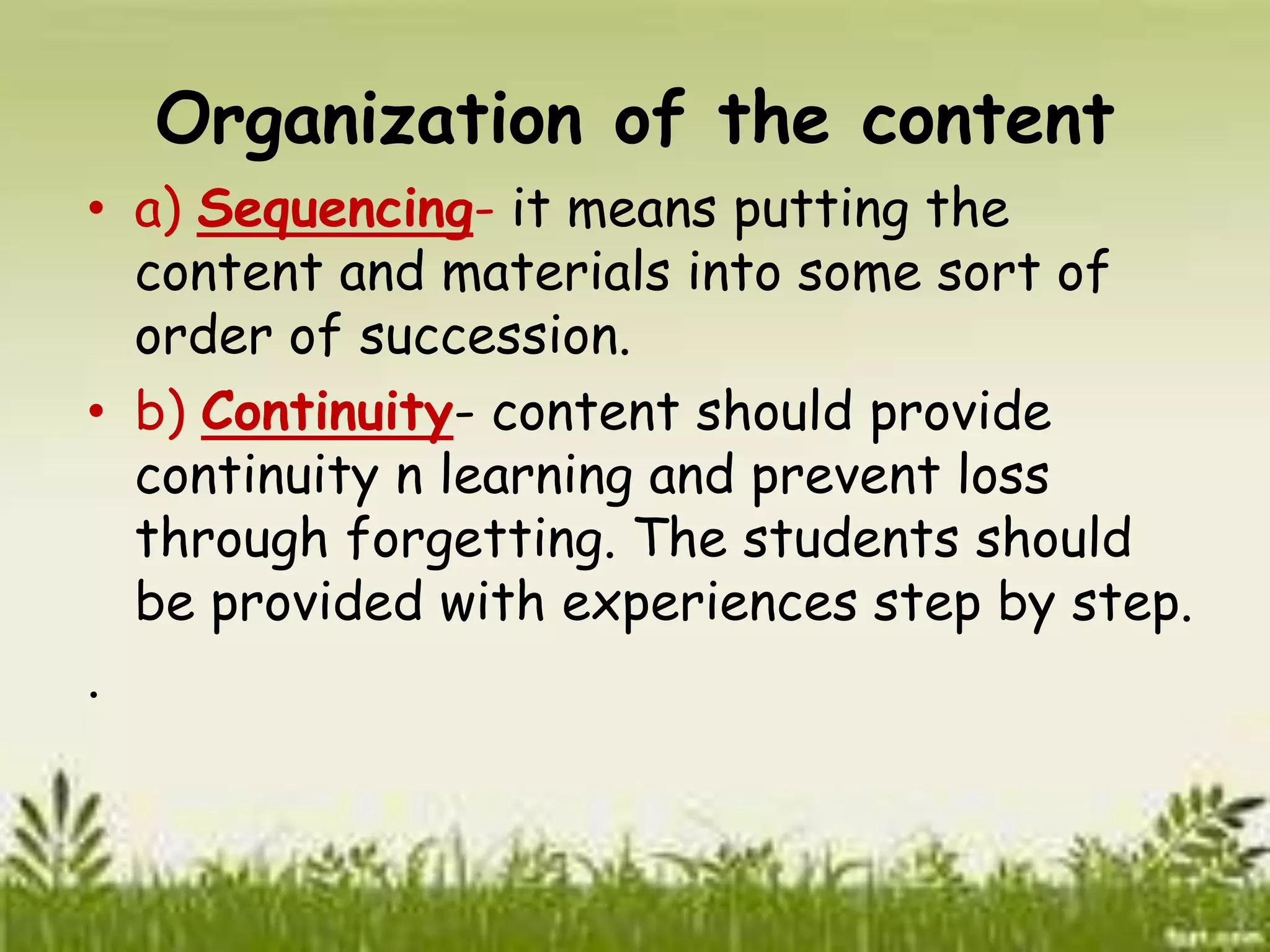 Organization of the content 
• a) Sequencing- it means putting the 
content and materials into some sort of 
order of succession. 
• b) Continuity- content should provide 
continuity n learning and prevent loss 
through forgetting. The students should 
be provided with experiences step by step. 
. 
 
