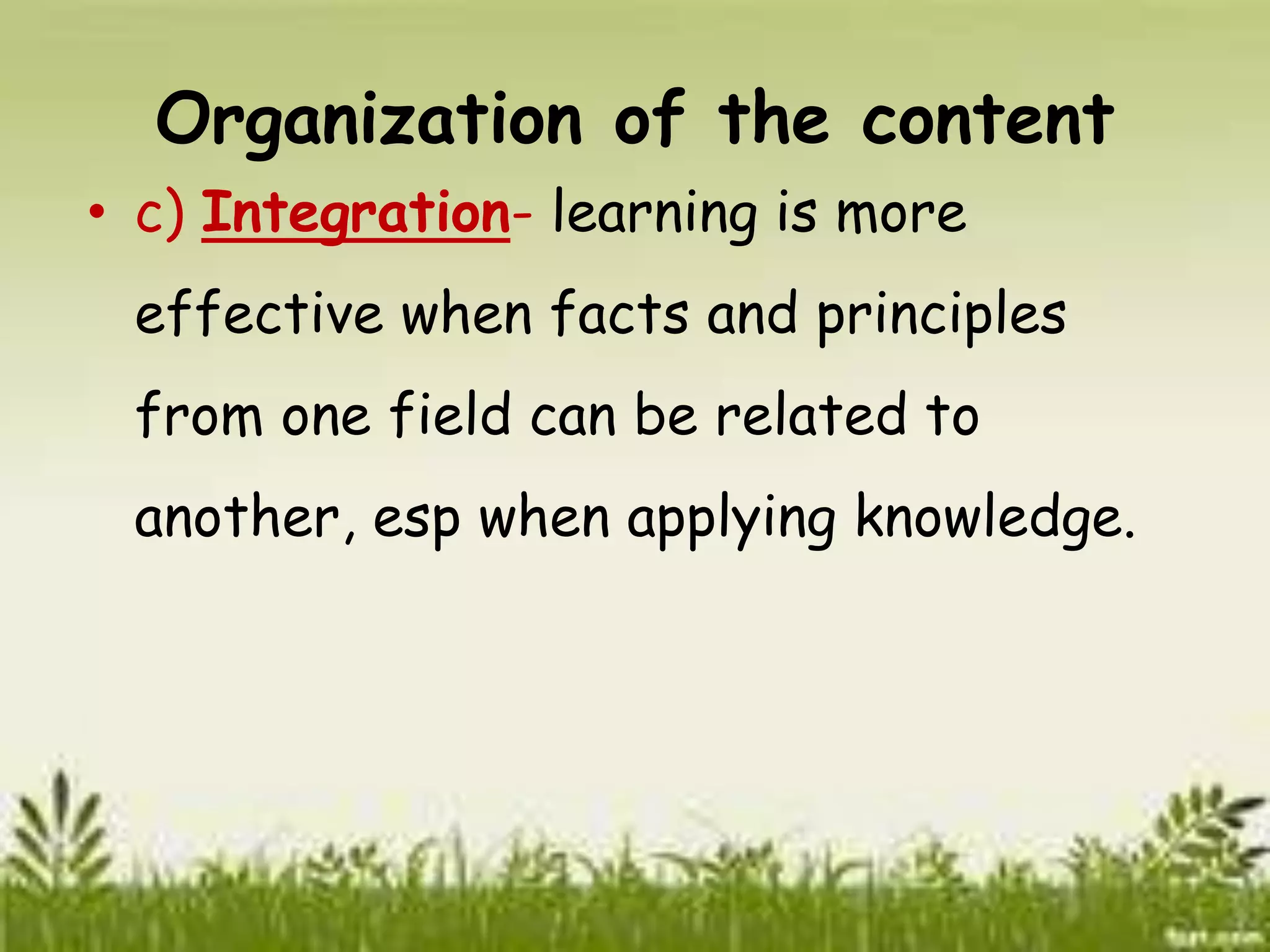 Organization of the content 
• c) Integration- learning is more 
effective when facts and principles 
from one field can be related to 
another, esp when applying knowledge. 
 