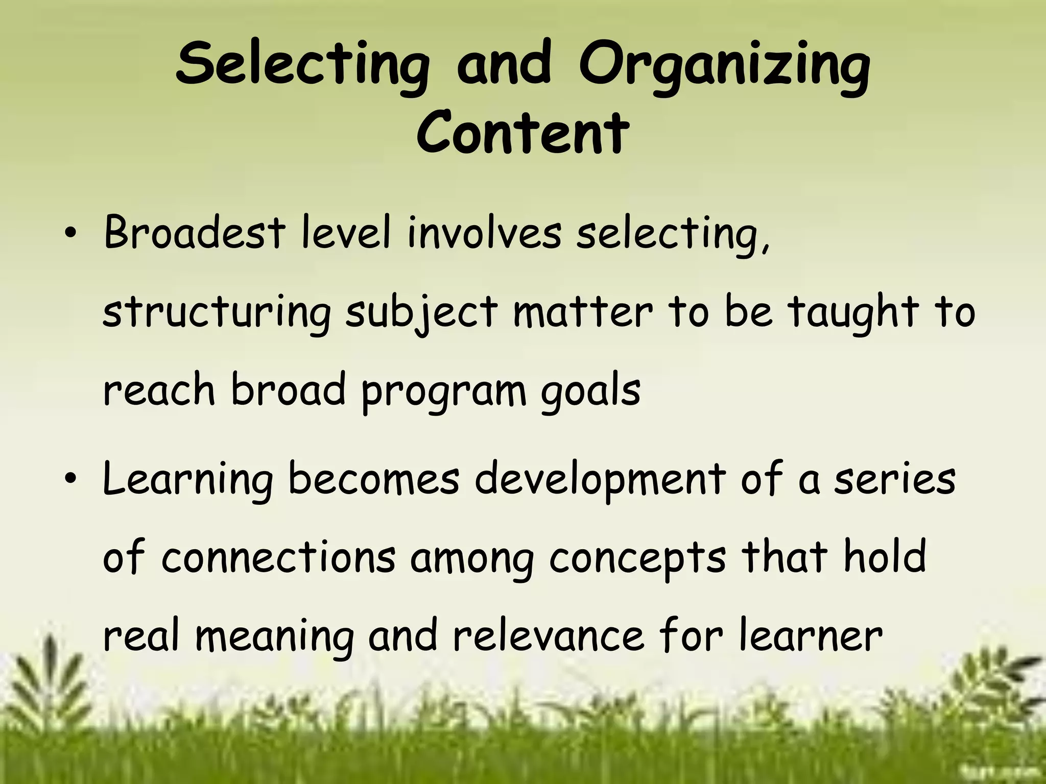 Selecting and Organizing 
Content 
• Broadest level involves selecting, 
structuring subject matter to be taught to 
reach broad program goals 
• Learning becomes development of a series 
of connections among concepts that hold 
real meaning and relevance for learner 
 