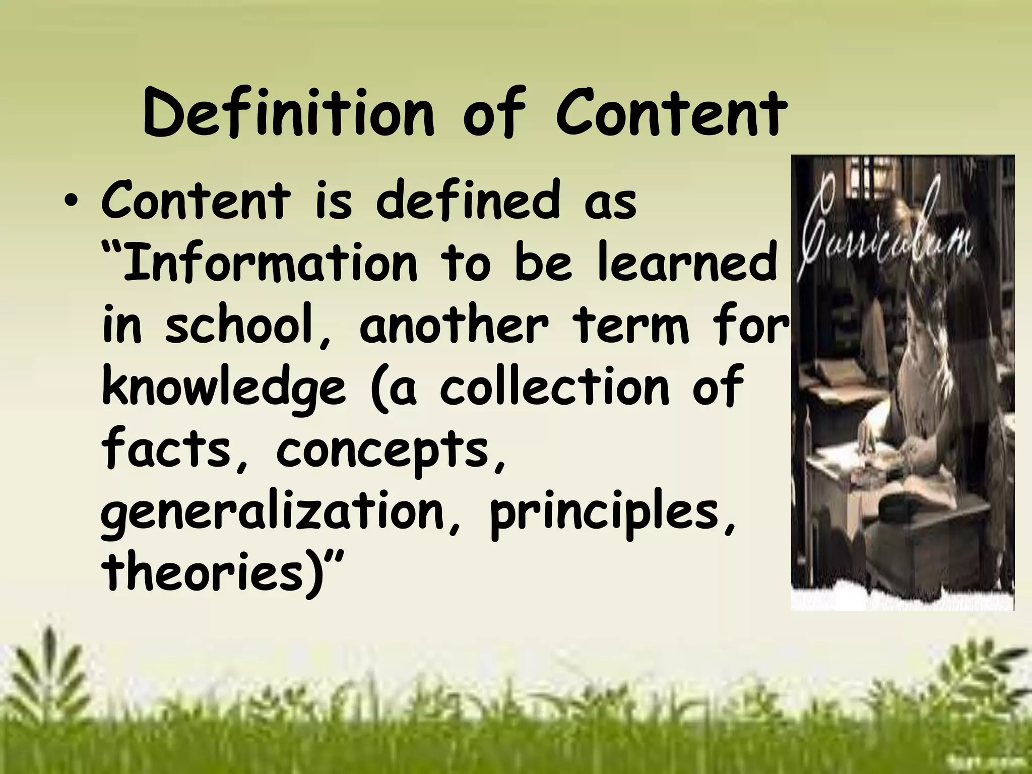 Definition of Content 
• Content is defined as 
“Information to be learned 
in school, another term for 
knowledge (a collection of 
facts, concepts, 
generalization, principles, 
theories)” 
 