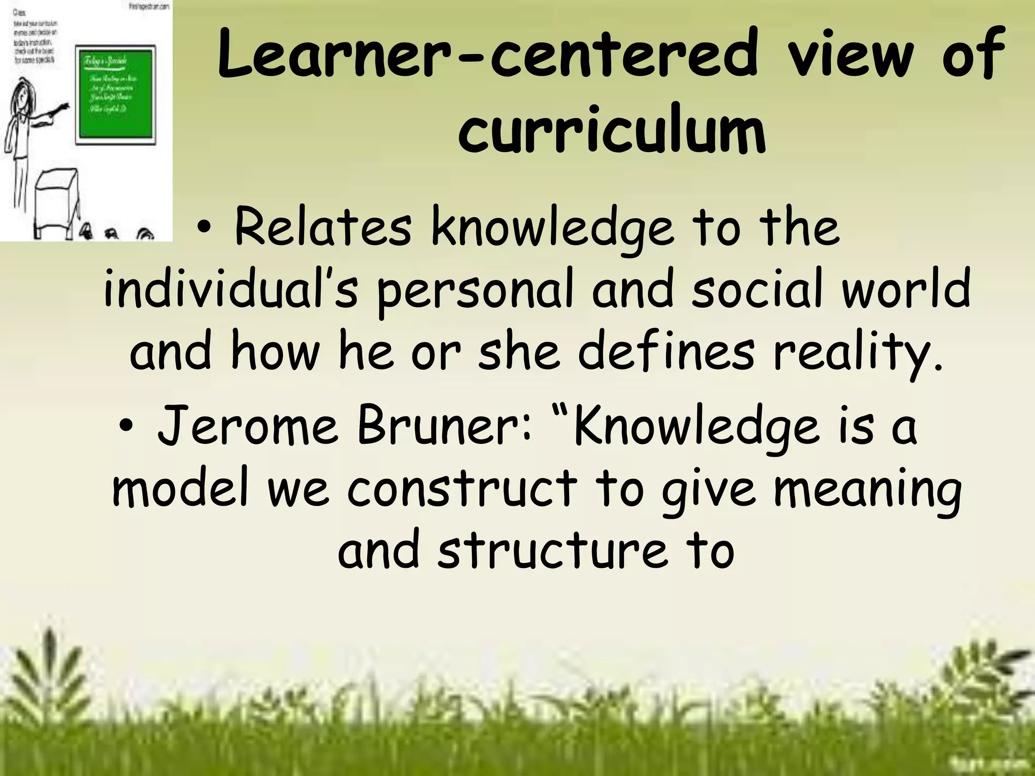Learner-centered view of 
curriculum 
• Relates knowledge to the 
individual’s personal and social world 
and how he or she defines reality. 
• Jerome Bruner: “Knowledge is a 
model we construct to give meaning 
and structure to 
 