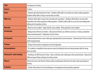 Topic:                        Introduction to Archery
Content:                      Archery
Goals:                        -Students will understand parts of bow. -Students will be able to correctly use archery safety equipment. -
                              Students will be able to string a recurve bow correctly.
Objectives:                    -Students will be able to sting a bow correctly with no guidance. -Students will be able to correct outfit
                              themselves with safety equipment without guidance. -Students will be able to use correct terminology when
                              talking and writing about archery.
Materials:                    -Bows for every student. -Finger tabs for every student. -Wrist guards for every student.
Introduction:                 -Background and history of archery. -Discussion of Archery as a lifetime activity (i.e. hunting, competition
                              and personal enjoyment.) -Explanation of parts of bow.

Development                   -Demonstration of how to wear safety gear appropriately to prevent injuries. -Demonstration of how to stand
                              while stinging the bow.
Practice:                     -Groups of two practice stinging bow and unstringing bow.
Accommodations:               -For students in wheelchairs have partner assist by bending the bow and having student slide the string
                              down correctly.
Checking For understanding:   -Verbal quiz on different parts of bow. -Quiz on why they wear safety gear when using the bows. -Discuss the
                              different types of bows and types of archery events.
Closure:                      Review key terms with Archery. Review safety considerations that have to be taken when participating in
                              Archery.
Evaluation:                   -Teacher observation of correct techniques in stringing bow and using safety equipment.
 