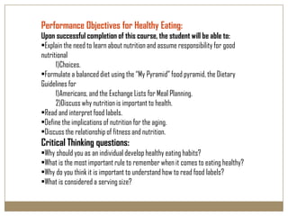 Performance Objectives for Healthy Eating:
Upon successful completion of this course, the student will be able to:
•Explain the need to learn about nutrition and assume responsibility for good
nutritional
      1)Choices.
•Formulate a balanced diet using the “My Pyramid” food pyramid, the Dietary
Guidelines for
      1)Americans, and the Exchange Lists for Meal Planning.
      2)Discuss why nutrition is important to health.
•Read and interpret food labels.
•Define the implications of nutrition for the aging.
•Discuss the relationship of fitness and nutrition.
Critical Thinking questions:
•Why should you as an individual develop healthy eating habits?
•What is the most important rule to remember when it comes to eating healthy?
•Why do you think it is important to understand how to read food labels?
•What is considered a serving size?
 