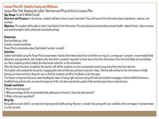 Lesson Plan #2- Healthy Eating and Wellness
Lesson Plan Title: Reading the Label/ Nutrition and Physical Activity Lesson Plan
Age Range: Grade 8 (Middle School)
Overview and Purpose: In this lesson, students will learn how to read a food label. They will have to find information about ingredients, calories, and
nutrition.
Objective: The student will be able to read a food label to find information. Pursues physical activities that promote health-related fitness, relieve tension,
and control weight in both school and nonschool settings

Resources:
One food label per child
Teacher created worksheet
Power Point presentation about food labels (teacher created)
Activities:
Explain food labels using the Power Point presentation. Include information about how to find the serving size, servings per container, recommended daily
allowance, and ingredients. Ask students why they think it would be important to know how to find this information. Pass the food labels and worksheets
out. Have students practice finding the information asked for on the worksheet.
After the lesson has been completed, the teacher will tell the students to write a paragraph summarizing everything they have learned.
The teacher will conclude the lesson by recapping the material that has just been covered in class. She/he will summarize the information verbally,
leaving out important facts along the way so that the students can fill in the blanks as he/she goes.
This lesson is important because understanding the value of eating right and exercising will motivate students to engage in these healthful behaviors.
Healthful living will not only increase the longevity of life, but also improve the quality of life and decrease future medical costs.
Sample worksheet:
1. What is the serving size?
2. What percentage of the recommended daily allowance of vitamin C does this food contain?
3. What is the main ingredient?
Wrap Up:
Being able to read a label is an important step towards healthy eating. However, consider discussing with your students what can happen if someone does
it in the extreme.
 