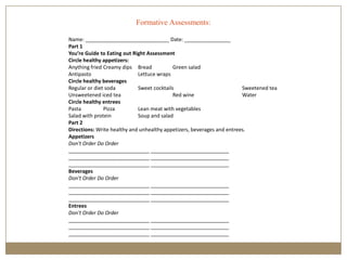 Formative Assessments:

Name: _____________________________ Date: ________________
Part 1
You’re Guide to Eating out Right Assessment
Circle healthy appetizers:
Anything fried Creamy dips Bread            Green salad
Antipasto                    Lettuce wraps
Circle healthy beverages
Regular or diet soda         Sweet cocktails                            Sweetened tea
Unsweetened iced tea                        Red wine                    Water
Circle healthy entrees
Pasta          Pizza         Lean meat with vegetables
Salad with protein           Soup and salad
Part 2
Directions: Write healthy and unhealthy appetizers, beverages and entrees.
Appetizers
Don't Order Do Order
____________________________ ___________________________
____________________________ ___________________________
____________________________ ___________________________
Beverages
Don't Order Do Order
____________________________ ___________________________
____________________________ ___________________________
____________________________ ___________________________
Entrees
Don't Order Do Order
____________________________ ___________________________
____________________________ ___________________________
____________________________ ___________________________
 