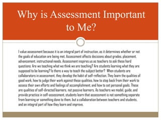 Why is Assessment Important
          to Me?

I value assessment because it is an integral part of instruction, as it determines whether or not
the goals of education are being met. Assessment affects decisions about grades, placement,
advancement, instructional needs. Assessment inspires us as teachers to ask these hard
questions: Are we teaching what we think we are teaching? Are students learning what they are
supposed to be learning? Is there a way to teach the subject better? When students are
collaborators in assessment, they develop the habit of self-reflection. They learn the qualities of
good work, how to judge their work against these qualities, how to step back from their work to
assess their own efforts and feelings of accomplishment, and how to set personal goals. These
are qualities of self-directed learners, not passive learners. As teachers we model, guide, and
provide practice in self-assessment, students learn that assessment is not something separate
from learning or something done to them, but a collaboration between teachers and students,
and an integral part of how they learn and improve.
 