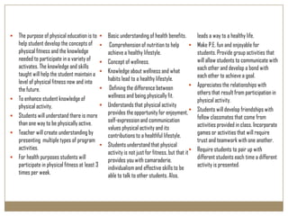   The purpose of physical education is to       Basic understanding of health benefits.           leads a way to a healthy life.
    help student develop the concepts of           Comprehension of nutrition to help              Make P.E. fun and enjoyable for
    physical fitness and the knowledge             achieve a healthy lifestyle.                      students. Provide group activities that
    needed to participate in a variety of         Concept of wellness.                              will allow students to communicate with
    activates. The knowledge and skills                                                              each other and develop a bond with
    taught will help the student maintain a       Knowledge about wellness and what
                                                   habits lead to a healthy lifestyle.               each other to achieve a goal.
    level of physical fitness now and into                                                          Appreciates the relationships with
    the future.                                    Defining the difference between
                                                   wellness and being physically fit.                others that result from participation in
   To enhance student knowledge of                                                                  physical activity.
    physical activity.                            Understands that physical activity
                                                   provides the opportunity for enjoyment,          Students will develop friendships with
   Students will understand there is more                                                           fellow classmates that come from
    than one way to be physically active.          self-expression and communication
                                                   values physical activity and its                  activities provided in class. Incorporate
   Teacher will create understanding by           contributions to a healthful lifestyle.           games or activities that will require
    presenting multiple types of program                                                             trust and teamwork with one another.
    activities.                                   Students understand that physical
                                                   activity is not just for fitness, but that it    Require students to pair up with
   For health purposes students will              provides you with camaraderie,                    different students each time a different
    participate in physical fitness at least 3     individualism and effective skills to be          activity is presented.
    times per week.                                able to talk to other students. Also,
 