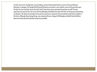 In short, the visit to TrainUp had a way of making a person think outside the box in terms of the way Physical
Education is changing. The thought that Physical Education as we know it now could be a way of the past does open
the door for new concepts; but on the other hand it does leave some unanswered questions as well. The past
experience of a person has a lot to do with the philosophy and beliefs they take with them on the journey to becoming
an educator. The ideas and concepts of one person may have an impact on the way teachers teach their students in
the future. Although ideas change things, one concept will never change the Philosophy and belief that all children
deserve the best physical education experience possible.
 