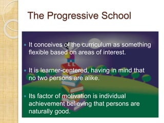 The Progressive School 
 It conceives of the curriculum as something 
flexible based on areas of interest. 
 It is learner-centered, having in mind that 
no two persons are alike. 
 Its factor of motivation is individual 
achievement believing that persons are 
naturally good. 
 