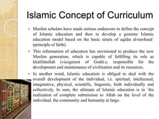 Islamic Concept of Curriculum 
 Muslim scholars have made serious endeavors to define the concept 
of Islamic education and then to develop a genuine Islamic 
education model based on the basic tenets of aqidat al-tawheed` 
(principle of faith). 
 This reformation of education has envisioned to produce the new 
Muslim generation, which is capable of fulfilling its role as 
khalifatullah (vicegerent of God)i.e. responsible for the 
development and maintenance of civilization and its resources. 
 In another word, Islamic education is obliged to deal with the 
overall development of the individual, i.e. spiritual, intellectual, 
imaginative, physical, scientific, linguistic, both individually and 
collectively. In sum, the ultimate of Islamic education is in `the 
realization of complete submission to Allah on the level of the 
individual, the community and humanity at large. 
 