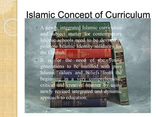 Islamic Concept of Curriculum 
 A newly integrated Islamic curriculum 
and subject matter for contemporary 
Islamic schools need to be devised to 
promote Islamic Identity solidarity for 
the Ummah. 
 It is for the need of the young 
generations to be instilled with pure 
Islamic values and beliefs from the 
beginning in a very comprehensive, 
critical and creative manner by using 
newly revised integrated and dynamic 
approach to education. 
 