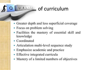 Quality of curriculum 
 Greater depth and less superficial coverage 
 Focus on problem solving 
 Facilities the mastery of essential skill and 
knowledge 
 Coordinated 
 Articulation multi-level sequence study 
 Emphasize academic and practice 
 Effective integrated curricula 
 Mastery of a limited numbers of objectives 
 
