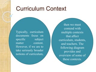 Curriculum Context 
then we must 
contend with 
multiple contexts 
that affect 
curriculum, students, 
and teachers. The 
following diagram 
provides and 
overview of some of 
these contexts. 
Typically, curriculum 
documents focus on 
specific subject 
matter content. 
However, if we are to 
take seriously broader 
notions of curriculum, 
 