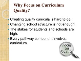 Why Focus on Curriculum 
Quality? 
 Creating quality curricula is hard to do. 
 Changing school structure is not enough. 
 The stakes for students and schools are 
high. 
 Every pathway component involves 
curriculum. 
 
