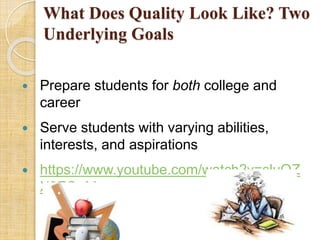 What Does Quality Look Like? Two 
Underlying Goals 
 Prepare students for both college and 
career 
 Serve students with varying abilities, 
interests, and aspirations 
 https://www.youtube.com/watch?v=sluQZ 
X9FOeM 
 