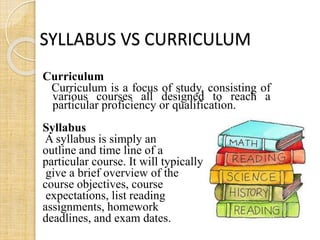 SYLLABUS VS CURRICULUM 
Curriculum 
Curriculum is a focus of study, consisting of 
various courses all designed to reach a 
particular proficiency or qualification. 
Syllabus 
A syllabus is simply an 
outline and time line of a 
particular course. It will typically 
give a brief overview of the 
course objectives, course 
expectations, list reading 
assignments, homework 
deadlines, and exam dates. 
 