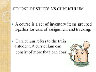 COURSE OF STUDY VS CURRICULUM 
 A course is a set of inventory items grouped 
together for ease of assignment and tracking. 
 Curriculum refers to the training assigned to 
a student. A curriculum can 
consist of more than one course. 
 