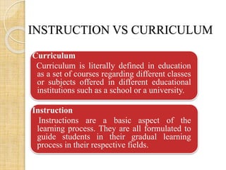INSTRUCTION VS CURRICULUM 
Curriculum 
Curriculum is literally defined in education 
as a set of courses regarding different classes 
or subjects offered in different educational 
institutions such as a school or a university. 
Instruction 
Instructions are a basic aspect of the 
learning process. They are all formulated to 
guide students in their gradual learning 
process in their respective fields. 
 
