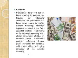  Economic 
 Curriculum developed for in 
house training in corporations 
focuses on educating 
employees for promotions that 
bring better returns in profits. 
Nations financing education 
expect an economic return from 
educated students contributing 
to the country's economy with 
global competition abilities in 
technical fields. Curriculum 
content influences learner 
goals, standards for academic 
achievement with an underlying 
influence of the nation's 
economy. 
 
 
