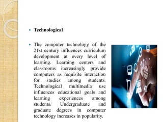  Technological 
 The computer technology of the 
21st century influences curriculum 
development at every level of 
learning. Learning centers and 
classrooms increasingly provide 
computers as requisite interaction 
for studies among students. 
Technological multimedia use 
influences educational goals and 
learning experiences among 
students. Undergraduate and 
graduate degrees in computer 
technology increases in popularity. 
 