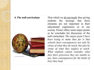 4. The null curriculum That which we do not teach, thus giving 
students the message that these 
elements are not important in their 
educational experiences or in our 
society. Eisner offers some major points 
as he concludes his discussion of the 
null curriculum. The major point I have 
been trying to make thus far is that 
schools have consequences not only by 
virtue of what they do teach, but also by 
virtue of what they neglect to teach. 
What students cannot consider, what 
they don’t processes they are unable to 
use, have consequences for the kinds of 
lives they lead. 
 