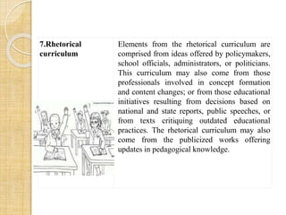 7.Rhetorical 
curriculum 
Elements from the rhetorical curriculum are 
comprised from ideas offered by policymakers, 
school officials, administrators, or politicians. 
This curriculum may also come from those 
professionals involved in concept formation 
and content changes; or from those educational 
initiatives resulting from decisions based on 
national and state reports, public speeches, or 
from texts critiquing outdated educational 
practices. The rhetorical curriculum may also 
come from the publicized works offering 
updates in pedagogical knowledge. 
 