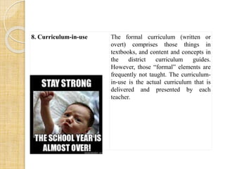 8. Curriculum-in-use The formal curriculum (written or 
overt) comprises those things in 
textbooks, and content and concepts in 
the district curriculum guides. 
However, those “formal” elements are 
frequently not taught. The curriculum-in- 
use is the actual curriculum that is 
delivered and presented by each 
teacher. 
 