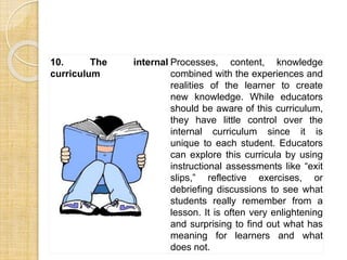 10. The internal 
curriculum 
Processes, content, knowledge 
combined with the experiences and 
realities of the learner to create 
new knowledge. While educators 
should be aware of this curriculum, 
they have little control over the 
internal curriculum since it is 
unique to each student. Educators 
can explore this curricula by using 
instructional assessments like “exit 
slips,” reflective exercises, or 
debriefing discussions to see what 
students really remember from a 
lesson. It is often very enlightening 
and surprising to find out what has 
meaning for learners and what 
does not. 
 