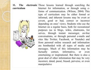 11. The electronic 
curriculum 
Those lessons learned through searching the 
Internet for information, or through using e-forms 
of communication. (Wilson, 2004) This 
type of curriculum may be either formal or 
informal, and inherent lessons may be overt or 
covert, good or bad, correct or incorrect 
depending on ones’ views. Students who use the 
Internet on a regular basis, both for recreational 
purposes (as in blogs, wikis, chatrooms, list 
serves, through instant messenger, on-line 
conversations, or through personal e-mails and 
sites like Twitter, Facebook, or Youtube) and 
from personal online research and information 
are bombarded with all types of media and 
messages. Much of this information may be 
factually correct, informative, or even 
entertaining or inspirational. But there is also a 
great deal of other information that may be very 
incorrect, dated, passé, biased, perverse, or even 
manipulative 
 